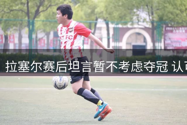 拉塞尔赛后坦言暂不考虑夺冠 认可莱科宁优异表现